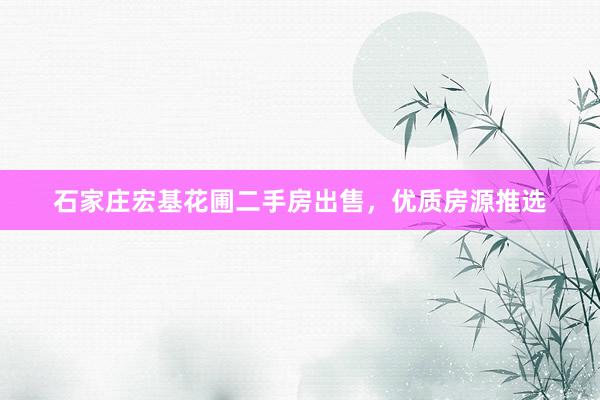 石家庄宏基花圃二手房出售，优质房源推选