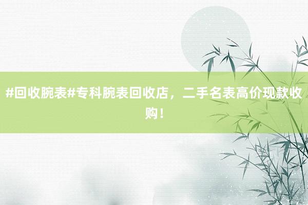 #回收腕表#专科腕表回收店，二手名表高价现款收购！