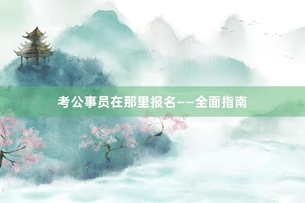 考公事员在那里报名——全面指南