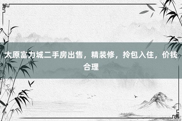 太原富力城二手房出售，精装修，拎包入住，价钱合理