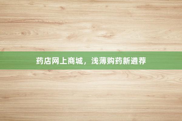 药店网上商城，浅薄购药新遴荐